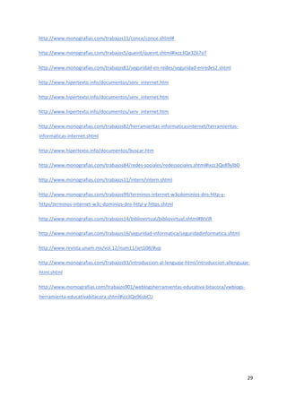 29
http://www.monografias.com/trabajos11/conce/conce.shtml#
http://www.monografias.com/trabajos5/queint/queint.shtml#ixzz3Qe3Z67oT
http://www.monografias.com/trabajos81/seguridad-en-redes/seguridad-enredes2.shtml
http://www.hipertexto.info/documentos/serv_internet.htm
http://www.hipertexto.info/documentos/serv_internet.htm
http://www.hipertexto.info/documentos/serv_internet.htm
http://www.monografias.com/trabajos82/herramientas-informaticasinternet/herramientas-
informaticas-internet.shtml
http://www.hipertexto.info/documentos/buscar.htm
http://www.monografias.com/trabajos84/redes-sociales/redessociales.shtml#ixzz3Qe89ylbD
http://www.monografias.com/trabajos11/intern/intern.shtml
http://www.monografias.com/trabajos99/terminos-internet-w3cdominios-dns-http-y-
https/terminos-internet-w3c-dominios-dns-http-y-https.shtml
http://www.monografias.com/trabajos14/bibliovirtual/bibliovirtual.shtml#BIVIR
http://www.monografias.com/trabajos16/seguridad-informatica/seguridadinformatica.shtml
http://www.revista.unam.mx/vol.12/num11/art108/#up
http://www.monografias.com/trabajos93/introduccion-al-lenguaje-html/introduccion-allenguaje-
html.shtml
http://www.momografias.com/trabajos901/weblogsherramientas-educativa-bitacora/vwblogs-
herramienta-educativabitacora.shtml#izz3Qe96sbCU
 