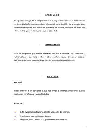 3
1 INTRODUCCION
El siguiente trabajo de investigación tiene el propósito de brindar el conocimiento
de las múltiples funciones que tiene el internet, como también dar a conocer otras
herramientas que se encuentran en el mismo. En épocas anteriores se a utilizado
el internet lo que ayuda mucho hoy a la sociedad.
2 JUSTIFICACIÓN
Esta investigación que hemos realizado nos da a conocer los beneficios y
vulnerabilidades que tiene el internet a través del mismo, nos brindan un acceso a
la información para un mejor desarrollo de sus actividades cotidianas.
3 OBJETIVOS
General
Hacer conocer a las personas lo que nos brinda el internet a los demás cuales
serían sus beneficios y vulnerabilidades.
Especifico
Esta investigación les sirva para la utilización del internet.
Ayuden con sus actividades diarias.
Tengan cuidado con todo lo que se realiza en internet.
 