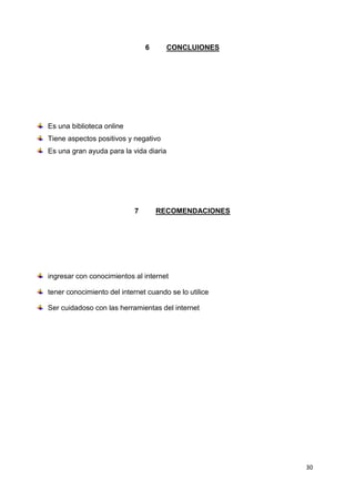 30
6 CONCLUIONES
Es una biblioteca online
Tiene aspectos positivos y negativo
Es una gran ayuda para la vida diaria
7 RECOMENDACIONES
ingresar con conocimientos al internet
tener conocimiento del internet cuando se lo utilice
Ser cuidadoso con las herramientas del internet
 