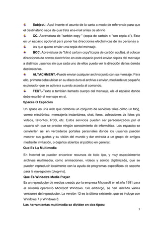 7
Subject.- Aquí inserte el asunto de la carta a modo de referencia para que
el destinatario sepa de qué trata el e-mail antes de abrirlo
CC. Abreviatura de "carbón copy " (copia de carbón o "con copia a"), Este
es un espacio opcional para poner las direcciones electrónicas de las personas a
las que quiere enviar una copia del mensaje.
BCC. Abreviatura de "blind carbon copy"(copia de carbón oculta), al colocar
direcciones de correo electrónico en este espacio podrá enviar copias del mensaje
a distintos usuarios sin que cada uno de ellos pueda ver la dirección de los demás
destinatarios.
ALTACHMENT.-Puede enviar cualquier archivo junto con su mensaje. Para
ello, primero debe ubicar en su disco duro el archivo a enviar, mediante un pequeño
explorador que se activara cuando acceda al comando.
TEXT.-Texto o también llamado cuerpo del mensaje, els el espacio donde
debe escribir el mensaje en sí.
Spaces O Espacios
Un space es una web que combina un conjunto de servicios tales como un blog,
correo electrónico, mensajería instantánea, chat, foros, colecciones de fotos y/o
vídeos, favoritos, RSS, etc. Estos servicios pueden ser personalizados por el
usuario sin que se precise ningún conocimiento de informática. Los espacios se
convierten así en verdaderos portales personales donde los usuarios pueden
mostrar sus gustos y su visión del mundo y dar entrada a un grupo de amigos
mediante invitación, o dejarlos abiertos al público en general.
Que Es La Multimedia
En Internet se pueden encontrar recursos de todo tipo, y muy especialmente
archivos multimedia, como animaciones, vídeos y sonido digitalizado, que se
pueden reproducir localmente con la ayuda de programas específicos de soporte
para la navegación (plug-ins).
Que Es Windows Media Player
Es un reproductor de medios creado por la empresa Microsoft en el año 1991 para
el sistema operativo Microsoft Windows. Sin embargo, se han lanzado varias
versiones del reproductor. La versión 12 es la última existente, que se incluye con
Windows 7 y Windows 8.
Las herramientas multimedia se dividen en dos tipos:
 