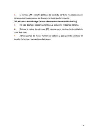 9
El formato BMP no sufre pérdidas de calidad y por tanto resulta adecuado
para guardar imágenes que se desean manipular posteriormente.
GIF (Graphics Interchange Format = Formato de Intercambio Gráfico)
Ha sido diseñado específicamente para comprimir imágenes digitales.
Reduce la paleta de colores a 256 colores como máximo (profundidad de
color de 8 bits).
Admite gamas de menor número de colores y esto permite optimizar el
tamaño del archivo que contiene la imagen.
 