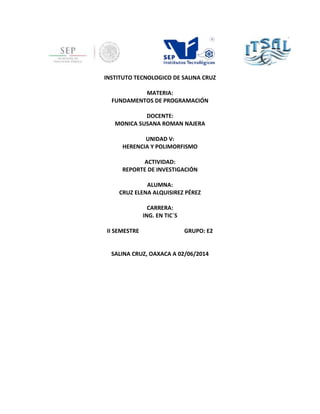 INSTITUTO TECNOLOGICO DE SALINA CRUZ
MATERIA:
FUNDAMENTOS DE PROGRAMACIÓN
DOCENTE:
MONICA SUSANA ROMAN NAJERA
UNIDAD V:
HERENCIA Y POLIMORFISMO
ACTIVIDAD:
REPORTE DE INVESTIGACIÓN
ALUMNA:
CRUZ ELENA ALQUISIREZ PÉREZ
CARRERA:
ING. EN TIC´S
II SEMESTRE GRUPO: E2
SALINA CRUZ, OAXACA A 02/06/2014
 