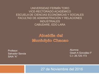 UNIVERSIDAD FERMÍN TORO
VICE-RECTORADO ACADÉMICO
ESCUELA DE CIENCIAS ECONÓMICAS Y SOCIALES
FACULTAD DE ADMINISTRACIÓN Y RELACIONES
INDUSTRIALES
CABUDARE, EDO LARA
27 de Noviembre del 2016
Alumna:
Giseh A González F
C.I: 26.725.173
Profesor:
Salvador Savoia
SAIA “A”
 