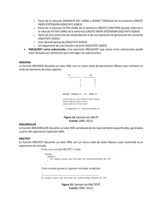 o Parte de la cláusula GENERATE KEY USING o RANGE THROUGH de la sentencia CREATE
INDEX EXTENSION (SQLSTATE 428E3)
o Parte de la cláusula FILTER USING de la sentencia CREATE FUNCTION (escalar externa) o
la cláusula FILTER USING de la sentencia CREATE INDEX EXTENSION (SQLSTATE 428E4)
o Parte de una restricción de comprobación o de una expresión de generación de columnas
(SQLSTATE 42621)
o Una cláusula-group-by (SQLSTATE 42822)
o Un argumento de una función-columna (SQLSTATE 42607)
 XMLQUERY como subconsulta: Una expresión XMLQUERY que actúa como subconsulta puede
estar limitada por sentencias que restringen las subconsultas.
XMLROW
La función XMLROW devuelve un valor XML con un único nodo de documento XQuery que contiene un
nodo de elemento de nivel superior.
Figura 14: Ejemplo de XMLPI
Fuente: (IBM, 2013)
XMLSERIALIZE
La función XMLSERIALIZE devuelve un valor XML serializado de los tipos de datos especificados, generados
a partir del argumento expresión-XML.
XMLTEXT
La función XMLTEXT devuelve un valor XML con un único nodo de texto XQuery cuyo contenido es el
argumento de entrada.
Figura 15: Ejemplo de XMLTEXT
Fuente: (IBM, 2013)
 