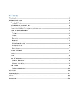 Contenido
Introducción..................................................................................................................................................3
XML en base de datos...................................................................................................................................3
Ventajas del XML ......................................................................................................................................3
Estructura de un documento XML............................................................................................................3
Documentos XML bien formados y control de errores ............................................................................5
Partes de un documento XML...................................................................................................................5
Prólogo..................................................................................................................................................5
Cuerpo...................................................................................................................................................5
Elementos .............................................................................................................................................6
Atributos ...............................................................................................................................................6
Entidades predefinidas .........................................................................................................................6
Secciones CDATA...................................................................................................................................7
Comentarios..........................................................................................................................................7
¿Qué es SQL/XML?....................................................................................................................................7
XQuery ......................................................................................................................................................7
XPath.........................................................................................................................................................8
Base de datos XML....................................................................................................................................8
Gestores XML Enable ............................................................................................................................8
Gestores XML nativo.............................................................................................................................8
XML en DB2...............................................................................................................................................9
Funciones XML en DB2........................................................................................................................10
Conclusión...................................................................................................................................................17
Recomendación ..........................................................................................................................................17
Anexos.........................................................................................................................................................18
Bibliografía..................................................................................................................................................19
 