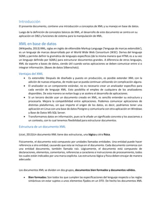 Introducción
El presente documento, contiene una introducción a conceptos de XML y su manejo en base de datos.
Luego de la definición de conceptos básicos de XML, el desarrollo de este documento se centra en su
aplicación en DB2 y funciones de sistema para la manipulación de XML.
XML en base de datos
(Wikipedia, 2013) XML, siglas en inglés de eXtensible Markup Language ('lenguaje de marcas extensible'),
es un lenguaje de marcas desarrollado por el World Wide Web Consortium (W3C). Deriva del lenguaje
SGML y permite definir la gramática de lenguajes específicos (de la misma manera que HTML es a su vez
un lenguaje definido por SGML) para estructurar documentos grandes. A diferencia de otros lenguajes,
XML da soporte a bases de datos, siendo útil cuando varias aplicaciones se deben comunicar entre sí o
integrar información. (Bases de datos Silberschatz).
Ventajas del XML
 Es extensible: Después de diseñado y puesto en producción, es posible extender XML con la
adición de nuevas etiquetas, de modo que se pueda continuar utilizando sin complicación alguna.
 El analizador es un componente estándar, no es necesario crear un analizador específico para
cada versión de lenguaje XML. Esto posibilita el empleo de cualquiera de los analizadores
disponibles. De esta manera se evitan bugs y se acelera el desarrollo de aplicaciones.
 Si un tercero decide usar un documento creado en XML, es sencillo entender su estructura y
procesarla. Mejora la compatibilidad entre aplicaciones. Podemos comunicar aplicaciones de
distintas plataformas, sin que importe el origen de los datos, es decir, podríamos tener una
aplicación en Linux con una base de datos Postgres y comunicarla con otra aplicación en Windows
y Base de Datos MS-SQL Server.
 Transformamos datos en información, pues se le añade un significado concreto y los asociamos a
un contexto, con lo cual tenemos flexibilidad para estructurar documentos.
Estructura de un documento XML
(cicei, 2013)Un documento XML tiene dos estructuras, una lógica y otra física.
Físicamente, el documento está compuesto por unidades llamadas entidades. Una entidad puede hacer
referencia a otra entidad, causando que esta se incluya en el documento. Cada documento comienza con
una entidad documento, también llamada raíz. Lógicamente, el documento está compuesto de
declaraciones, elementos, comentarios, referencias a caracteres e instrucciones de procesamiento, todos
los cuales están indicados por una marca explícita. Las estructuras lógica y física deben encajar de manera
adecuada:
Los documentos XML se dividen en dos grupos, documentos bien formados y documentos válidos.
 Bien formados: Son todos los que cumplen las especificaciones del lenguaje respecto a las reglas
sintácticas sin estar sujetos a unos elementos fijados en un DTD. De hecho los documentos XML
 