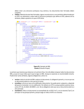 deben tener una estructura jerárquica muy estricta y los documentos bien formados deben
cumplirla.
 Válidos: Además de estar bien formados, siguen una estructura y una semántica determinada por
un DTD: sus elementos y sobre todo la estructura jerárquica que define el DTD, además de los
atributos, deben ajustarse a lo que el DTD dicte.
Figura 01: Ejemplo de XML
Fuente (Creación Propia)
Lo primero que tenemos que observar es la primera línea. Con ella deben empezar todos los documentos
XML, ya que es la que indica que lo que la sigue es XML. Aunque es opcional, es recomendable incluirla.
Puede tener varios atributos, algunos obligatorios y otros no:
 version: Indica la versión de XML usada en el documento. Es obligatorio ponerlo, a no ser que sea
un documento externo a otro que ya lo incluía.
 encoding: La forma en que se ha codificado el documento. Se puede poner cualquiera, y depende
del parser el entender o no la codificación. Por defecto es UTF-8, aunque podrían ponerse otras,
como UTF-16, US-ASCII, ISO-8859-1, etc. No es obligatorio salvo que sea un documento externo a
otro principal.
 standalone: Indica si el documento va acompañado de un DTD ("no"), o no lo necesita ("yes"); en
principio no hay porqué ponerlo, porque luego se indica el DTD si se necesita.
 