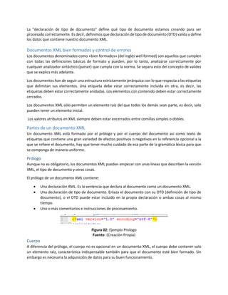 La "declaración de tipo de documento" define qué tipo de documento estamos creando para ser
procesado correctamente. Es decir, definimos que declaración de tipo de documento (DTD) valida y define
los datos que contiene nuestro documento XML.
Documentos XML bien formados y control de errores
Los documentos denominados como «bien formados» (del inglés well formed) son aquellos que cumplen
con todas las definiciones básicas de formato y pueden, por lo tanto, analizarse correctamente por
cualquier analizador sintáctico (parser) que cumpla con la norma. Se separa esto del concepto de validez
que se explica más adelante.
Los documentos han de seguir una estructura estrictamente jerárquica con lo que respecta a las etiquetas
que delimitan sus elementos. Una etiqueta debe estar correctamente incluida en otra, es decir, las
etiquetas deben estar correctamente anidadas. Los elementos con contenido deben estar correctamente
cerrados.
Los documentos XML sólo permiten un elemento raíz del que todos los demás sean parte, es decir, solo
pueden tener un elemento inicial.
Los valores atributos en XML siempre deben estar encerrados entre comillas simples o dobles.
Partes de un documento XML
Un documento XML está formado por el prólogo y por el cuerpo del documento así como texto de
etiquetas que contiene una gran variedad de efectos positivos o negativos en la referencia opcional a la
que se refiere el documento, hay que tener mucho cuidado de esa parte de la gramática léxica para que
se componga de manera uniforme.
Prólogo
Aunque no es obligatorio, los documentos XML pueden empezar con unas líneas que describen la versión
XML, el tipo de documento y otras cosas.
El prólogo de un documento XML contiene:
 Una declaración XML. Es la sentencia que declara al documento como un documento XML.
 Una declaración de tipo de documento. Enlaza el documento con su DTD (definición de tipo de
documento), o el DTD puede estar incluido en la propia declaración o ambas cosas al mismo
tiempo.
 Uno o más comentarios e instrucciones de procesamiento.
Figura 02: Ejemplo Prologo
Fuente: (Creación Propia)
Cuerpo
A diferencia del prólogo, el cuerpo no es opcional en un documento XML, el cuerpo debe contener solo
un elemento raíz, característica indispensable también para que el documento esté bien formado. Sin
embargo es necesaria la adquisición de datos para su buen funcionamiento.
 