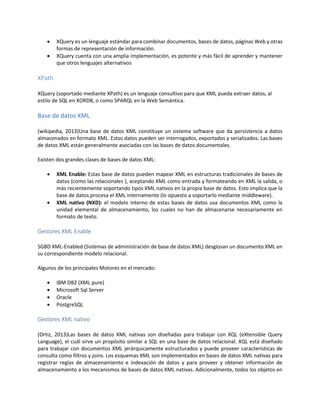  XQuery es un lenguaje estándar para combinar documentos, bases de datos, páginas Web y otras
formas de representación de información.
 XQuery cuenta con una amplia implementación, es potente y más fácil de aprender y mantener
que otros lenguajes alternativos
XPath
XQuery (soportado mediante XPath) es un lenguaje consultivo para que XML pueda extraer datos, al
estilo de SQL en XORDB, o como SPARQL en la Web Semántica.
Base de datos XML
(wikipedia, 2013)Una base de datos XML constituye un sistema software que da persistencia a datos
almacenados en formato XML. Estos datos pueden ser interrogados, exportados y serializados. Las bases
de datos XML están generalmente asociadas con las bases de datos documentales.
Existen dos grandes clases de bases de datos XML:
 XML Enable: Estas base de datos pueden mapear XML en estructuras tradicionales de bases de
datos (como las relacionales ), aceptando XML como entrada y formateando en XML la salida, o
más recientemente soportando tipos XML nativos en la propia base de datos. Esto implica que la
base de datos procesa el XML internamente (lo opuesto a soportarlo mediante middleware).
 XML nativo (NXD): el modelo interno de estas bases de datos usa documentos XML como la
unidad elemental de almacenamiento, los cuales no han de almacenarse necesariamente en
formato de texto.
Gestores XML Enable
SGBD XML-Enabled (Sistemas de administración de base de datos XML) desglosan un documento XML en
su correspondiente modelo relacional.
Algunos de los principales Motores en el mercado:
 IBM DB2 (XML pure)
 Microsoft Sql Server
 Oracle
 PostgreSQL
Gestores XML nativo
(Ortiz, 2013)Las bases de datos XML nativas son diseñadas para trabajar con XQL (eXtensible Query
Language), el cuál sirve un propósito similar a SQL en una base de datos relacional. XQL está diseñado
para trabajar con documentos XML jerárquicamente estructurados y puede proveer características de
consulta como filtros y joins. Los esquemas XML son implementados en bases de datos XML nativas para
registrar reglas de almacenamiento e indexación de datos y para proveer y obtener información de
almacenamiento a los mecanismos de bases de datos XML nativas. Adicionalmente, todos los objetos en
 