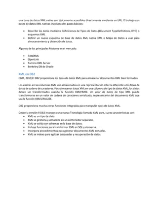 una base de datos XML nativa son típicamente accesibles directamente mediante un URL. El trabajo con
bases de datos XML nativas involucra dos pasos básicos:
 Describir los datos mediante Definiciones de Tipos de Datos (Document TypeDefinitions, DTD) o
esquemas XML
 Definir un nuevo esquema de base de datos XML nativa XML o Mapa de Datos a usar para
almacenamiento y obtención de datos.
Algunos de los principales Motores en el mercado:
 TotalXML
 OpenLink
 Tamino XML Server
 Berkeley DB de Oracle
XML en DB2
(IBM, 2013)El DB2 proporciona los tipos de datos XML para almacenar documentos XML bien formados.
Los valores en las columnas XML son almacenados en una representación interna diferente a los tipos de
datos de cadena de caracteres. Para almacenar datos XML en una columna de tipo de datos XML, los datos
deben ser transformados usando la función XMLPARSE. Un valor de datos de tipo XML puede
transformarse en un valor de cadena de caracteres serializada, representante del documento XML que
usa la función XMLSERIALIZE.
DB2 proporciona muchas otras funciones integradas para manipular tipos de datos XML.
Desde la versión 9 DB2 incorpora una nueva Tecnología llamada XML pure, cuyas características son:
 XML es un tipo de dato.
 XML se gestiona y almacena en un contenedor separado.
 XML se valida con schemas en la base de datos.
 Incluye funciones para transformar XML en SQL y viceversa.
 Incorpora procedimientos para generar documentos XML en tablas.
 XML se indexa para agilizar búsquedas y recuperación de datos.
 