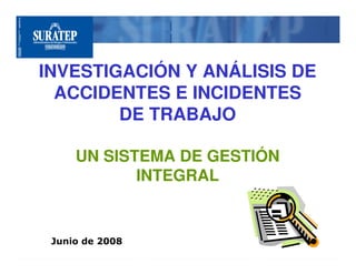 INVESTIGACIÓN Y ANÁLISIS DE
  ACCIDENTES E INCIDENTES
        DE TRABAJO

     UN SISTEMA DE GESTIÓN
            INTEGRAL


 Junio de 2008
 
