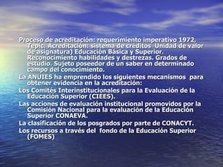 Proceso de acreditación: requerimiento imperativo 1972,
   Tepic: Acreditación: sistema de créditos Unidad de valor
   de asignatura) Educación Básica y Superior.
   Reconocimiento habilidades y destrezas. Grados de
   estudio. Sujeto poseedor de un saber en determinado
   campo del conocimiento.
La ANUIES ha emprendido los siguientes mecanismos para
   obtener evidencia en la acreditación:
Los Comités Interinstitucionales para la Evaluación de la
   Educación Superior (CIEES).
Las acciones de evaluación institucional promovidos por la
   Comisión Nacional para la evaluación de la Educación
   Superior CONAEVA.
La clasificación de los posgrados por parte de CONACYT.
Los recursos a través del fondo de la Educación Superior
   (FOMES)
 