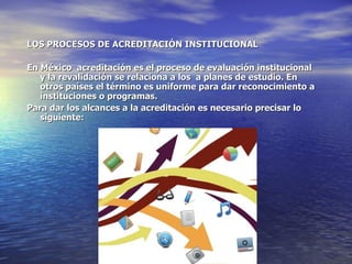 LOS PROCESOS DE ACREDITACIÓN INSTITUCIONAL

En México acreditación es el proceso de evaluación institucional
   y la revalidación se relaciona a los a planes de estudio. En
   otros países el término es uniforme para dar reconocimiento a
   instituciones o programas.
Para dar los alcances a la acreditación es necesario precisar lo
   siguiente:
 