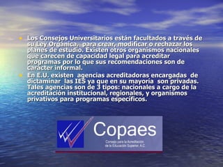 • Los Consejos Universitarios están facultados a través de
  su Ley Orgánica, para crear, modificar o rechazar los
  planes de estudio. Existen otros organismos nacionales
  que carecen de capacidad legal para acreditar
  programas por lo que sus recomendaciones son de
  carácter informal.
• En E.U. existen agencias acreditadoras encargadas de
  dictaminar las IES ya que en su mayoría son privadas.
  Tales agencias son de 3 tipos: nacionales a cargo de la
  acreditación institucional, regionales, y organismos
  privativos para programas específicos.
 