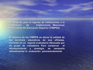 • b.- Criterios para el ingreso de instituciones a la
   Federación     de      Instituciones Mexicanas
   Particulares De Educación Superior (FIMPES).



• El objetivo de las FIMPES es elevar la calidad de
   los servicios educativos de sus afiliadas.
   Consiste en un reporte evaluatorio efectuado por
   un grupo de visitadores Para conservar        el
   reconocimiento y prestigio, es necesario
   retroalimentar la evaluación permanentemente
 