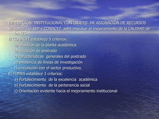 EVALUACIÓN INSTITUCIONAL CON OBJETO DE ASIGNACIÓN DE RECURSOS
Se aplica a la SEP y CONACYT para impulsar el mejoramiento de la CALIDAD de
    las IES.
El CONACYT establece 5 criterios:
    a) situación de la planta académica
    b) situación de postrado
    c) características generales del postrado
    e) existencia de líneas de investigación
    f) vinculación con el sector productivo.
El FOMES establece 3 criterios:
    a) Fortalecimiento de la excelencia académica
    b) Fortalecimiento de la pertenencia social
    c) Orientación evidente hacia el mejoramiento institucional
 