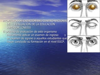 PROYECTOS DE CREACIÓN DEL CENTRO NACIONAL
   DE    EVALUACIÓN DE LA EDUCACIÓN
   SUPERIOR (CNEES)
El proceso de evaluación de este organismo
   instrumenta aplicar un examen de ingreso      y
   un examen de egreso a aquellos estudiantes que
   hayan concluido su formación en el nivel EGCP.
 