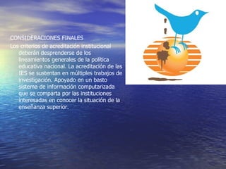 CONSIDERACIONES FINALES
Los criterios de acreditación institucional
   deberán desprenderse de los
   lineamientos generales de la política
   educativa nacional. La acreditación de las
   IES se sustentan en múltiples trabajos de
   investigación. Apoyado en un basto
   sistema de información computarizada
   que se comparta por las instituciones
   interesadas en conocer la situación de la
   enseñanza superior.
 