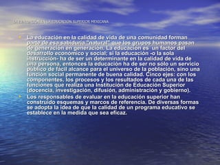 LA EVALUACIÓN EN LA EDUCACIÓN SUPERIOR MEXICANA



  • La educación en la calidad de vida de una comunidad forman
      parte de esa sabiduría "natural" que los grupos humanos pasan
      de generación en generación. La educación es un factor del
      desarrollo económico y social; si la educación -o la sola
      instrucción- ha de ser un determinante en la calidad de vida de
      una persona, entonces la educación ha de ser no sólo un servicio
      público de fácil alcance para el universo de la población, sino una
      función social permanente de buena calidad. Cinco ejes: con los
      componentes, los procesos y los resultados de cada una de las
      funciones que realiza una Institución de Educación Superior
      (docencia, investigación, difusión, administración y gobierno).
  •   Los responsables de evaluar en la educación superior han
      construido esquemas y marcos de referencia. De diversas formas
      se adopta la idea de que la calidad de un programa educativo se
      establece en la medida que sea eficaz.
 