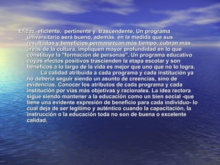 Eficaz, eficiente, pertinente y trascendente, Un programa
   universitario será bueno, además, en la medida que sus
   resultados y beneficios permanezcan más tiempo, cubran más
   áreas de la cultura, impliquen mayor profundidad en lo que
   constituye la "formación de personas". Un programa educativo
   cuyos efectos positivos trascienden la etapa escolar y son
   benéficos a lo largo de la vida es mejor que uno que no lo logra.
         La calidad atribuida a cada programa y cada institución ya
   no debería seguir siendo un asunto de creencias, sino de
   evidencias. Conocer los atributos de cada programa y cada
   institución por vías más objetivas y racionales. La idea rectora
   sigue siendo mantener a la educación como un bien social -que
   tiene una evidente expresión de beneficio para cada individuo- lo
   cual deja de ser legítimo y auténtico cuando la capacitación, la
   instrucción o la educación toda no son de buena o excelente
   calidad.
 