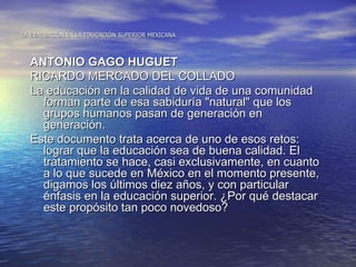 LA EVALUACIÓN EN LA EDUCACIÓN SUPERIOR MEXICANA



  ANTONIO GAGO HUGUET
  RICARDO MERCADO DEL COLLADO
  La educación en la calidad de vida de una comunidad
    forman parte de esa sabiduría "natural" que los
    grupos humanos pasan de generación en
    generación.
  Este documento trata acerca de uno de esos retos:
    lograr que la educación sea de buena calidad. El
    tratamiento se hace, casi exclusivamente, en cuanto
    a lo que sucede en México en el momento presente,
    digamos los últimos diez años, y con particular
    énfasis en la educación superior. ¿Por qué destacar
    este propósito tan poco novedoso?
 