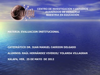 CENTRO DE INVESTIGACION Y ESTUDIOS
                        AVANZADOS DE VERACRUZ
                        MAESTRIA EN EDUCACIÓN




MATERIA: EVALUACION INSTITUCIONAL




CATEDRÁTICO DR. JUAN MANUEL CARRION DELGADO

ALUMNOS: RAÚL HERNÁNDEZ VIVEROS/ YOLANDA VILLAGRAN

XALAPA, VER. 25 DE MAYO DE 2012
 