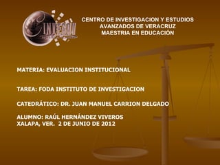 CENTRO DE INVESTIGACION Y ESTUDIOS
                        AVANZADOS DE VERACRUZ
                        MAESTRIA EN EDUCACIÓN




MATERIA: EVALUACION INSTITUCIONAL


TAREA: FODA INSTITUTO DE INVESTIGACION

CATEDRÁTICO: DR. JUAN MANUEL CARRION DELGADO

ALUMNO: RAÚL HERNÁNDEZ VIVEROS
XALAPA, VER. 2 DE JUNIO DE 2012
 