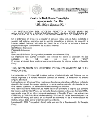 Subsecretaría de Educación Media Superior
                                                Dirección General de Educación Tecnológica
                                                                             Agropecuaria.


                     Centro de Bachillerato Tecnológico
                          Agropecuario No. 186
                          “Lic. Andrés Quintana Roo”

1.3.4 INSTALACIÓN DEL ACCESO REMOTO A REDES (RAS) DE
WINDOWS NT O EL ACCESO TELEFÓNICO A REDES DE WINDOWS 95.
En el ordenador en el que va a instalar el Servidor Proxy, deberá haber instalado el
servicio del sistema operativo que le permite conectarse a internet. La conexión a
internet deberá hacerse utilizando los datos de su Cuenta de Acceso a internet,
proporcionados por su Proveedor de Acceso a internet:
Identificador de usuario
Password de Acceso
DNS
Dirección IP dinámica (la asignará el proveedor en cada conexión)
Es importante que cuando configure este servicio no active la utilización de otro
protocolo         de        red        que        no       sea        el        TCP/IP.
El acceso a internet debe funcionar correctamente antes de intentar instalar el Servidor
Proxy.

1.3.5 INSTALACIÓN DEL SERVIDOR PROXY EN WINDOWS NT Y EN
WINDOWS 95.
La instalación en Windows NT la debe realizar el Administrador del Sistema con los
discos originales o el fichero instalador obtenido de internet. La instalación no entraña
ninguna dificultad.
La instalación en Windows 95 se realiza con los discos originales o el fichero instalador
obtenido de internet de manera idéntica a como se realiza cualquier otra instalación en
este sistema operativo. La instalación no entraña ninguna dificultad.
Una vez finalizada la instalación, se habrá creado un directorio o carpeta que contiene
los ficheros del Servidor Proxy, así como la documentación en línea en formato HTML,
que resulta muy útil en el momento de configurar el Servidor Proxy. Las aplicaciones
CSM Proxy y CSM Proxy Plus son las que bajo Windows 95 deben ejecutarse para que
el Servicio de Proxy esté activo en su intranet. En Windows NT es el Administrador del
Sistema el que debe activar el servicio correspondiente.
La aplicación CSM Proxy Admin (local) es la que permite la Configuración del Servidor
Proxy.




                                                                                        10
 
