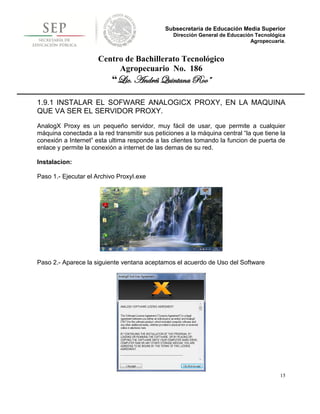 Subsecretaría de Educación Media Superior
                                                 Dirección General de Educación Tecnológica
                                                                              Agropecuaria.


                      Centro de Bachillerato Tecnológico
                           Agropecuario No. 186
                           “Lic. Andrés Quintana Roo”

1.9.1 INSTALAR EL SOFWARE ANALOGICX PROXY, EN LA MAQUINA
QUE VA SER EL SERVIDOR PROXY.
AnalogX Proxy es un pequeño servidor, muy fácil de usar, que permite a cualquier
máquina conectada a la red transmitir sus peticiones a la máquina central “la que tiene la
conexión a Internet” esta ultima responde a las clientes tomando la funcion de puerta de
enlace y permite la conexión a internet de las demas de su red.

Instalacion:

Paso 1.- Ejecutar el Archivo ProxyI.exe




Paso 2.- Aparece la siguiente ventana aceptamos el acuerdo de Uso del Software




                                                                                         15
 