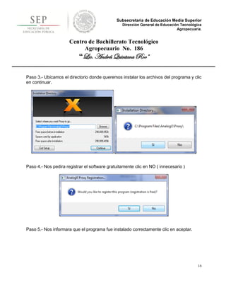 Subsecretaría de Educación Media Superior
                                                 Dirección General de Educación Tecnológica
                                                                              Agropecuaria.


                      Centro de Bachillerato Tecnológico
                           Agropecuario No. 186
                           “Lic. Andrés Quintana Roo”

Paso 3.- Ubicamos el directorio donde queremos instalar los archivos del programa y clic
en continuar.




Paso 4.- Nos pedira registrar el software gratuitamente clic en NO ( innecesario )




Paso 5.- Nos informara que el programa fue instalado correctamente clic en aceptar.




                                                                                         16
 