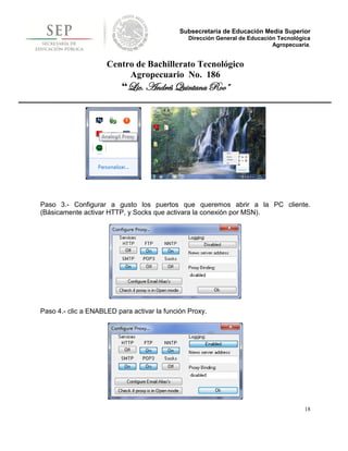 Subsecretaría de Educación Media Superior
                                                Dirección General de Educación Tecnológica
                                                                             Agropecuaria.


                     Centro de Bachillerato Tecnológico
                          Agropecuario No. 186
                          “Lic. Andrés Quintana Roo”




Paso 3.- Configurar a gusto los puertos que queremos abrir a la PC cliente.
(Básicamente activar HTTP, y Socks que activara la conexión por MSN).




Paso 4.- clic a ENABLED para activar la función Proxy.




                                                                                        18
 