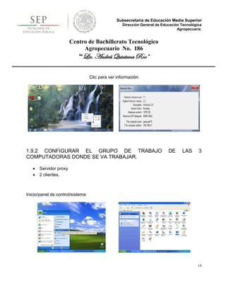 Subsecretaría de Educación Media Superior
                                                  Dirección General de Educación Tecnológica
                                                                               Agropecuaria.


                        Centro de Bachillerato Tecnológico
                             Agropecuario No. 186
                           “Lic. Andrés Quintana Roo”

                                  Clic para ver información




1.9.2 CONFIGURAR EL GRUPO DE TRABAJO                                      DE     LAS      3
COMPUTADORAS DONDE SE VA TRABAJAR.

      Servidor proxy
      2 clientes.



Inicio/panel de control/sistema




                                                                                          19
 