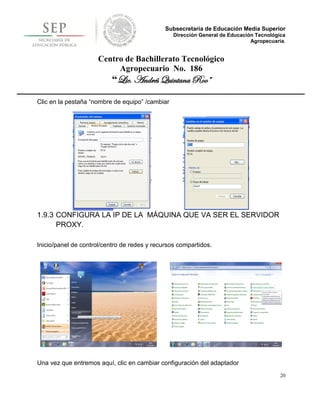 Subsecretaría de Educación Media Superior
                                                 Dirección General de Educación Tecnológica
                                                                              Agropecuaria.


                      Centro de Bachillerato Tecnológico
                           Agropecuario No. 186
                           “Lic. Andrés Quintana Roo”

Clic en la pestaña “nombre de equipo” /cambiar




1.9.3 CONFIGURA LA IP DE LA MÁQUINA QUE VA SER EL SERVIDOR
      PROXY.

Inicio/panel de control/centro de redes y recursos compartidos.




Una vez que entremos aquí, clic en cambiar configuración del adaptador
                                                                                         20
 