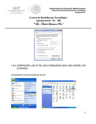 Subsecretaría de Educación Media Superior
                                              Dirección General de Educación Tecnológica
                                                                           Agropecuaria.


                     Centro de Bachillerato Tecnológico
                          Agropecuario No. 186
                          “Lic. Andrés Quintana Roo”




1.9.4 CONFIGURA LAS IP DE LAS 2 MÁQUINAS QUE VAN HACER LOS
      CLIENTES.

Inicio/panel de control/conexiones de red




                                                                                      22
 