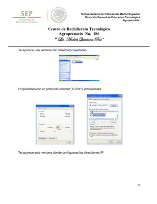 Subsecretaría de Educación Media Superior
                                                Dirección General de Educación Tecnológica
                                                                             Agropecuaria.


                     Centro de Bachillerato Tecnológico
                          Agropecuario No. 186
                          “Lic. Andrés Quintana Roo”

Te aparece una ventana clic derecho/propiedades




Propiedades/clic en protocolo internet (TCP/IP)/ propiedades.




Te aparece esta ventana donde configuaras las direcciones IP




                                                                                        23
 