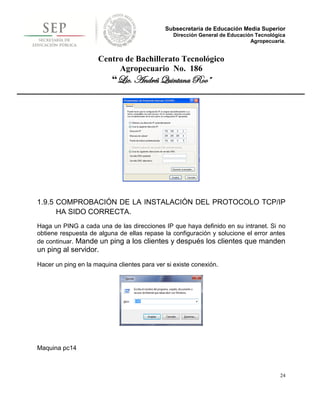 Subsecretaría de Educación Media Superior
                                                Dirección General de Educación Tecnológica
                                                                             Agropecuaria.


                     Centro de Bachillerato Tecnológico
                          Agropecuario No. 186
                          “Lic. Andrés Quintana Roo”




1.9.5 COMPROBACIÓN DE LA INSTALACIÓN DEL PROTOCOLO TCP/IP
      HA SIDO CORRECTA.
Haga un PING a cada una de las direcciones IP que haya definido en su intranet. Si no
obtiene respuesta de alguna de ellas repase la configuración y solucione el error antes
de continuar. Mande un ping a los clientes y después los clientes que manden
un ping al servidor.
Hacer un ping en la maquina clientes para ver si existe conexión.




Maquina pc14



                                                                                        24
 