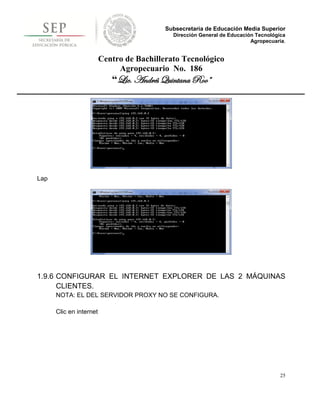 Subsecretaría de Educación Media Superior
                                             Dirección General de Educación Tecnológica
                                                                          Agropecuaria.


                         Centro de Bachillerato Tecnológico
                              Agropecuario No. 186
                            “Lic. Andrés Quintana Roo”




Lap




1.9.6 CONFIGURAR EL INTERNET EXPLORER DE LAS 2 MÁQUINAS
      CLIENTES.
      NOTA: EL DEL SERVIDOR PROXY NO SE CONFIGURA.

      Clic en internet




                                                                                     25
 