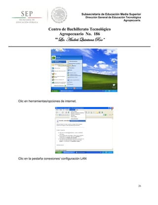 Subsecretaría de Educación Media Superior
                                               Dirección General de Educación Tecnológica
                                                                            Agropecuaria.


                     Centro de Bachillerato Tecnológico
                          Agropecuario No. 186
                          “Lic. Andrés Quintana Roo”




Clic en herramientas/opciones de internet.




Clic en la pestaña conexiones/ configuración LAN




                                                                                       26
 