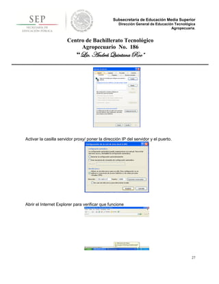 Subsecretaría de Educación Media Superior
                                                    Dirección General de Educación Tecnológica
                                                                                 Agropecuaria.


                       Centro de Bachillerato Tecnológico
                            Agropecuario No. 186
                            “Lic. Andrés Quintana Roo”




Activar la casilla servidor proxy/ poner la dirección IP del servidor y el puerto.




Abrir el Internet Explorer para verificar que funcione




                                                                                            27
 