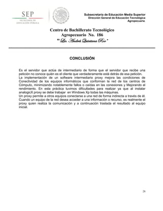 Subsecretaría de Educación Media Superior
                                                Dirección General de Educación Tecnológica
                                                                             Agropecuaria.


                     Centro de Bachillerato Tecnológico
                          Agropecuario No. 186
                          “Lic. Andrés Quintana Roo”


                                   CONCLUSIÓN


Es el servidor que actúa de intermediario de forma que el servidor que recibe una
petición no conoce quién es el cliente que verdaderamente está detrás de esa petición.
La implementación de un software intermediario proxy mejora las condiciones de
Conectividad de los equipos informáticos que conforman la red de los centros de
Cómputo, minimizando notablemente fallos o caídas en las conexiones y Mejorando el
rendimiento. En esta práctica tuvimos dificultades para realizar ya que al instalar
analogicX proxy se debe trabajar en Windows Xp todas las máquinas.
Un proxy permite a otros equipos conectarse a una red de forma indirecta a través de él.
Cuando un equipo de la red desea acceder a una información o recurso, es realmente el
proxy quien realiza la comunicación y a continuación traslada el resultado al equipo
inicial.




                                                                                        28
 