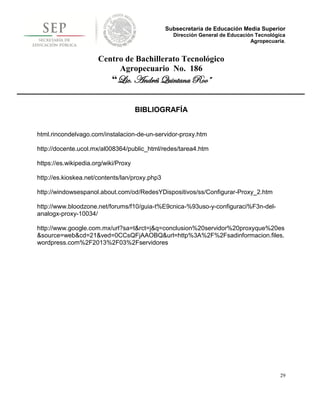 Subsecretaría de Educación Media Superior
                                                  Dirección General de Educación Tecnológica
                                                                               Agropecuaria.


                      Centro de Bachillerato Tecnológico
                           Agropecuario No. 186
                           “Lic. Andrés Quintana Roo”

                                      BIBLIOGRAFÍA


html.rincondelvago.com/instalacion-de-un-servidor-proxy.htm

http://docente.ucol.mx/al008364/public_html/redes/tarea4.htm

https://es.wikipedia.org/wiki/Proxy

http://es.kioskea.net/contents/lan/proxy.php3

http://windowsespanol.about.com/od/RedesYDispositivos/ss/Configurar-Proxy_2.htm

http://www.bloodzone.net/forums/f10/guia-t%E9cnica-%93uso-y-configuraci%F3n-del-
analogx-proxy-10034/

http://www.google.com.mx/url?sa=t&rct=j&q=conclusion%20servidor%20proxyque%20es
&source=web&cd=21&ved=0CCsQFjAAOBQ&url=http%3A%2F%2Fsadinformacion.files.
wordpress.com%2F2013%2F03%2Fservidores




                                                                                          29
 