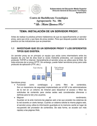 Subsecretaría de Educación Media Superior
                                               Dirección General de Educación Tecnológica
                                                                            Agropecuaria.


                     Centro de Bachillerato Tecnológico
                          Agropecuario No. 186
                          “Lic. Andrés Quintana Roo”

         TEMA: INSTALACIÓN DE UN SERVIDOR PROXY.

Antes de realizar la práctica primero hablaremos de que es específicamente un servidor
proxy, para que sirve y que tipos de proxy existen. Para que después puedan realizar la
practica con las indicaciones que se presentan.


1.1   INVESTIGAR QUE ES UN SERVIDOR PROXY Y LOS DIFERENTES
      TIPOS QUE EXISTEN.
Un servidor proxy es en principio un equipo que actúa como intermediario entre los
equipos de una red de área local (a veces mediante protocolos, con excepción del
protocolo TCP/IP) e Internet. Generalmente el servidor proxy se utiliza para la Web. Se
trata entonces de un proxy HTTP. Sin embargo, puede haber servidores proxy para cada
protocolo de aplicación (FTP, etc.).




Servidores proxy:
    Funcionan       como        cortafuegos     y   como      filtro de    contenidos.
      Son un mecanismo de seguridad implementado por el ISP o los administradores
      de la red en un entorno de Intranet para desactivar el acceso o filtrar las
      solicitudes de contenido para ciertas sedes web consideradas ofensivas o
      dañinas para la red y los usuarios.
    Mejoran                                  el                           rendimiento.
      Guardan en la ante memoria las páginas web a las que acceden los sistemas de
      la red durante un cierto tiempo. Cuando un sistema solicita la misma página web,
      el servidor proxy utiliza la información guardada en la memoria caché en lugar de
      recuperarla del proveedor de contenidos. De esta forma, se accede con más
      rapidez a las páginas Web.

                                                                                        5
 