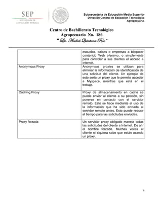 Subsecretaría de Educación Media Superior
                                      Dirección General de Educación Tecnológica
                                                                   Agropecuaria.


                  Centro de Bachillerato Tecnológico
                       Agropecuario No. 186
                     “Lic. Andrés Quintana Roo”

                                   escuelas, países o empresas a bloquear
                                   contenido Web ofensivo, o simplemente
                                   para controlar a sus clientes el acceso a
                                   internet.
Anonymous Proxy                    Anonymous proxies se utilizan para
                                   eliminar la información de identificación de
                                   una solicitud del cliente. Un ejemplo de
                                   esto sería un proxy que le permite acceder
                                   a Myspace, mientras que está en el
                                   trabajo.

Caching Proxy                      Proxy de almacenamiento en caché se
                                   puede enviar al cliente a su petición, sin
                                   ponerse en contacto con el servidor
                                   remoto. Esto se hace mediante el uso de
                                   la información que ha sido enviada al
                                   servidor remoto antes. Esto puede reducir
                                   el tiempo para las solicitudes enviadas.

Proxy forzada                      Un servidor proxy obligado maneja todas
                                   las solicitudes del cliente a Internet. De ahí
                                   el nombre forzado. Muchas veces el
                                   cliente ni siquiera sabe que están usando
                                   un proxy.




                                                                                8
 