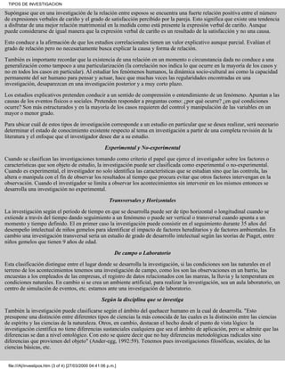Supóngase que en una investigación de la relación entre esposos se encuentra una fuerte relación positiva entre el número
de expresiones verbales de cariño y el grado de satisfacción percibido por la pareja. Esto significa que existe una tendencia
a disfrutar de una mejor relación matrimonial en la medida como está presente la expresión verbal de cariño. Aunque
puede considerarse de igual manera que la expresión verbal de cariño es un resultado de la satisfacción y no una causa.
Esto conduce a la afirmación de que los estudios correlacionales tienen un valor explicativo aunque parcial. Evalúan el
grado de relación pero no necesariamente busca explicar la causa y forma de relación.
También es importante recordar que la existencia de una relación en un momento o circunstancia dada no conduce a una
generalización como tampoco a una particularización (la correlación nos indica lo que ocurre en la mayoría de los casos y
no en todos los casos en particular). Al estudiar los fenómenos humanos, la dinámica socio-cultural asi como la capacidad
permanente del ser humano para pensar y actuar, hace que muchas veces las regularidades encontradas en una
investigación, desaparezcan en una investigación posterior y a muy corto plazo.
Los estudios explicativos pretenden conducir a un sentido de comprensión o entendimiento de un fenómeno. Apuntan a las
causas de los eventos fìsicos o sociales. Pretenden responder a preguntas como: ¿por qué ocurre? ¿en qué condiciones
ocurre? Son más estructurados y en la mayoría de los casos requieren del control y manipulación de las variables en un
mayor o menor grado.
Para ubicar cuál de estos tipos de investigación corresponde a un estudio en particular que se desea realizar, será necesario
determinar el estado de conocimiento existente respecto al tema en investigación a partir de una completa revisión de la
literatura y el enfoque que el investigador desee dar a su estudio.
Experimental y No-experimental
Cuando se clasifican las investigaciones tomando como criterio el papel que ejerce el investigador sobre los factores o
características que son objeto de estudio, la investigación puede ser clasificada como experimental o no-experimental.
Cuando es experimental, el investigador no solo identifica las características que se estudian sino que las controla, las
altera o manipula con el fin de observar los resultados al tiempo que procura evitar que otros factores intervengan en la
observación. Cuando el investigador se limita a observar los acontecimientos sin intervenir en los mismos entonces se
desarrolla una investigación no experimental.
Transversales y Horizontales
La investigación según el período de tiempo en que se desarrolla puede ser de tipo horizontal o longitudinal cuando se
extiende a través del tiempo dando seguimiento a un fenómeno o puede ser vertical o transversal cuando apunta a un
momento y tiempo definido. El en primer caso la investigación puede consistir en el seguimiento durante 35 años del
desempeño intelectual de niños gemelos para identificar el impacto de factores hereditarios y de factores ambientales. En
cambio una investigación transversal sería un estudio de grado de desarrollo intelectual según las teorías de Piaget, entre
niños gemelos que tienen 9 años de edad.
De campo o Laboratorio
Esta clasificación distingue entre el lugar donde se desarrolla la investigación, si las condiciones son las naturales en el
terreno de los acontecimientos tenemos una investigación de campo, como los son las observaciones en un barrio, las
encuestas a los empleados de las empresas, el registro de datos relacionados con las mareas, la lluvia y la temperatura en
condiciones naturales. En cambio si se crea un ambiente artificial, para realizar la investigación, sea un aula laboratorio, un
centro de simulación de eventos, etc. estamos ante una investigación de laboratorio.
Según la disciplina que se investiga
También la investigación puede clasificarse según el ámbito del quehacer humano en la cual de desarrolla. "Esto
presupone una distinción entre diferentes tipos de ciencias la más conocida de las cuales es la distinción entre las ciencias
de espíritu y las ciencias de la naturaleza. Otros, en cambio, destacan el hecho desde el punto de vista lógico: la
investigación científica no tiene diferencias sustanciales cualquiera que sea el ámbito de aplicación, pero se admite que las
diferencias se dan a nivel ontológico. Con esto se quiere decir que no hay diferencias metodológicas radicales sino
diferencias que provienen del objeto" (Ander-egg, 1992:59). Tenemos pues investigaciones filosóficas, sociales, de las
ciencias básicas, etc.
TIPOS DE INVESTIGACION
file:///A|/investipos.htm (3 of 4) [27/03/2000 04:41:06 p.m.]
 