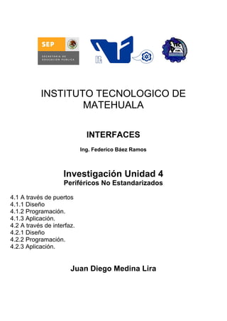 INSTITUTO TECNOLOGICO DE
                   MATEHUALA

                              INTERFACES
                            Ing. Federico Báez Ramos



                    Investigación Unidad 4
                    Periféricos No Estandarizados

4.1 A través de puertos
4.1.1 Diseño
4.1.2 Programación.
4.1.3 Aplicación.
4.2 A través de interfaz.
4.2.1 Diseño
4.2.2 Programación.
4.2.3 Aplicación.


                       Juan Diego Medina Lira
 
