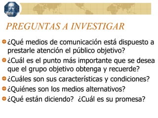 PREGUNTAS A INVESTIGAR
¿Qué medios de comunicación está dispuesto a
prestarle atención el público objetivo?
¿Cuál es el punto más importante que se desea
que el grupo objetivo obtenga y recuerde?
¿Cuáles son sus características y condiciones?
¿Quiénes son los medios alternativos?
¿Qué están diciendo? ¿Cuál es su promesa?
 