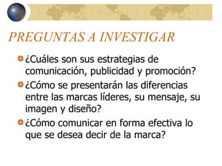 PREGUNTAS A INVESTIGAR
¿Cuáles son sus estrategias de
comunicación, publicidad y promoción?
¿Cómo se presentarán las diferencias
entre las marcas líderes, su mensaje, su
imagen y diseño?
¿Cómo comunicar en forma efectiva lo
que se desea decir de la marca?
 
