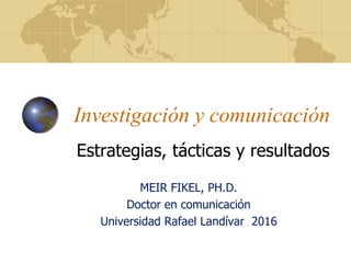 Investigación y comunicación
Estrategias, tácticas y resultados
MEIR FIKEL, PH.D.
Doctor en comunicación
Universidad Rafael Landívar 2016
 