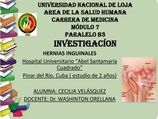 UNIVERSIDAD NACIONAL DE LOJA
AREA DE LA SALUD HUMANA
CARRERA DE MEDICINA
MÓDULO 7
PARALELO B3

INVESTIGACÍON
HERNIAS INGUINALES
Hospital Universitario "Abel Santamaría
Cuadrado“
Pinar del Río. Cuba ( estudio de 2 años)
ALUMNA: CECILIA VELÁSQUEZ
DOCENTE: Dr. WASHINTON ORELLANA

 
