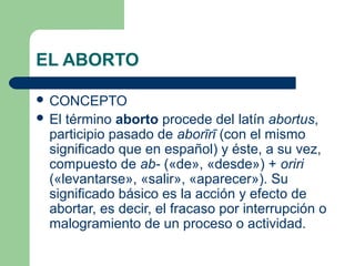 EL ABORTO 
 CONCEPTO 
 El término aborto procede del latín abortus, 
participio pasado de aborīrī (con el mismo 
significado que en español) y éste, a su vez, 
compuesto de ab- («de», «desde») + oriri 
(«levantarse», «salir», «aparecer»). Su 
significado básico es la acción y efecto de 
abortar, es decir, el fracaso por interrupción o 
malogramiento de un proceso o actividad. 
 